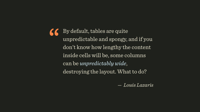 “By default, tables are quite
unpredictable and spongy, and if you
don’t know how lengthy the content
inside cells will be, some columns
can be unpredictably wide,
destroying the layout. What to do?
 
— Louis Lazaris
