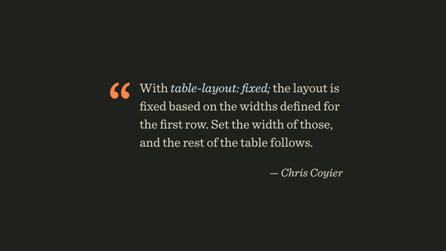 “With table-layout: ﬁxed; the layout is
ﬁxed based on the widths deﬁned for
the ﬁrst row. Set the width of those,
and the rest of the table follows.
 
— Chris Coyier
