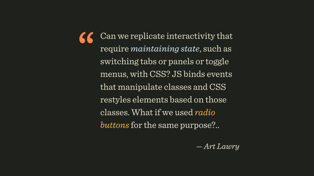“Can we replicate interactivity that
require maintaining state, such as
switching tabs or panels or toggle
menus, with CSS? JS binds events
that manipulate classes and CSS
restyles elements based on those
classes. What if we used radio
buttons for the same purpose?..
 
— Art Lawry
