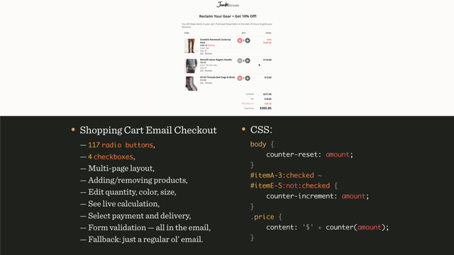 • CSS: 
body { 
counter-reset: amount; 
} 
#itemA-3:checked ~ 
#itemE-5:not:checked { 
counter-increment: amount; 
} 
.price { 
content: '$' + counter(amount); 
} 
• Shopping Cart Email Checkout 
— 117 radio buttons, 
— 4 checkboxes, 
— Multi-page layout, 
— Adding/removing products, 
— Edit quantity, color, size, 
— See live calculation, 
— Select payment and delivery, 
— Form validation — all in the email, 
— Fallback: just a regular ol’ email.

