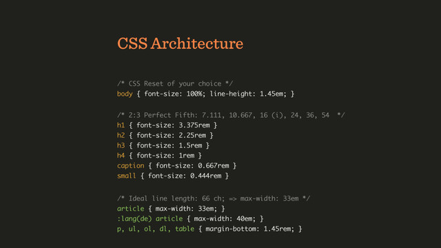 CSS Architecture
/* CSS Reset of your choice */ 
body { font-size: 100%; line-height: 1.45em; }
/* 2:3 Perfect Fifth: 7.111, 10.667, 16 (i), 24, 36, 54 */ 
h1 { font-size: 3.375rem } 
h2 { font-size: 2.25rem } 
h3 { font-size: 1.5rem } 
h4 { font-size: 1rem } 
caption { font-size: 0.667rem } 
small { font-size: 0.444rem }
/* Ideal line length: 66 ch; => max-width: 33em */ 
article { max-width: 33em; } 
:lang(de) article { max-width: 40em; } 
p, ul, ol, dl, table { margin-bottom: 1.45rem; }

