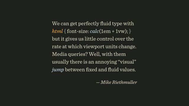 We can get perfectly ﬂuid type with 
html { font-size: calc(1em + 1vw); }
but it gives us little control over the
rate at which viewport units change.
Media queries? Well, with them
usually there is an annoying “visual”
jump between ﬁxed and ﬂuid values.
 
— Mike Riethmuller
