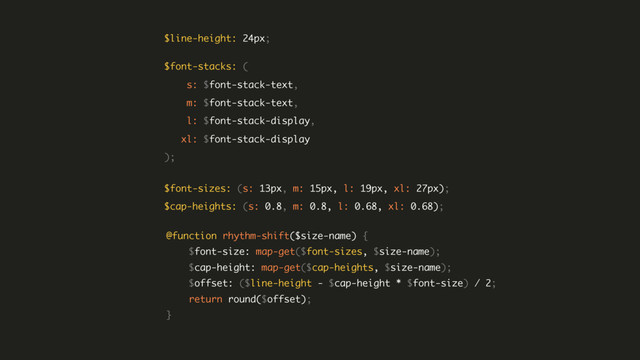 $font-stacks: ( 
s: $font-stack-text, 
m: $font-stack-text, 
l: $font-stack-display, 
xl: $font-stack-display 
);
@function rhythm-shift($size-name) { 
$font-size: map-get($font-sizes, $size-name); 
$cap-height: map-get($cap-heights, $size-name); 
$offset: ($line-height - $cap-height * $font-size) / 2; 
return round($offset); 
}
$line-height: 24px;
$font-sizes: (s: 13px, m: 15px, l: 19px, xl: 27px); 
$cap-heights: (s: 0.8, m: 0.8, l: 0.68, xl: 0.68);
