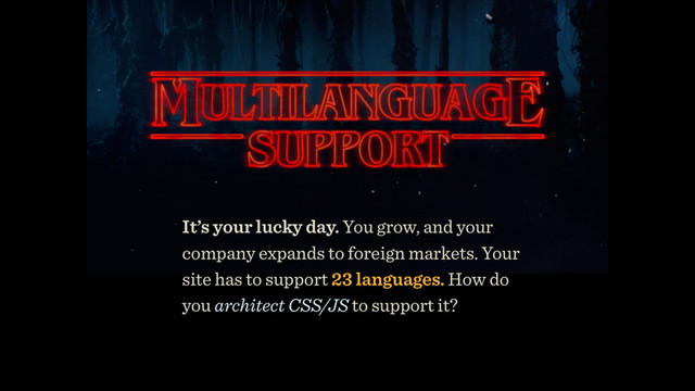 It’s your lucky day. You grow, and your
company expands to foreign markets. Your
site has to support 23 languages. How do
you architect CSS/JS to support it?
