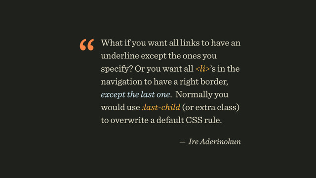 “What if you want all links to have an
underline except the ones you
specify? Or you want all <li>’s in the
navigation to have a right border,
except the last one. Normally you
would use :last-child (or extra class)
to overwrite a default CSS rule.
 
— Ire Aderinokun
</li>