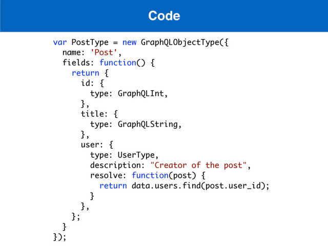 Code
var PostType = new GraphQLObjectType({
name: 'Post',
fields: function() {
return {
id: {
type: GraphQLInt,
},
title: {
type: GraphQLString,
},
user: {
type: UserType,
description: "Creator of the post",
resolve: function(post) {
return data.users.find(post.user_id);
}
},
};
}
});
