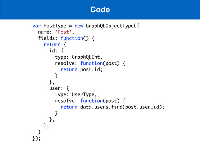 Code
var PostType = new GraphQLObjectType({
name: 'Post',
fields: function() {
return {
id: {
type: GraphQLInt, 
resolve: function(post) {
return post.id;
}
},
user: {
type: UserType,
resolve: function(post) {
return data.users.find(post.user_id);
}
},
};
}
});
