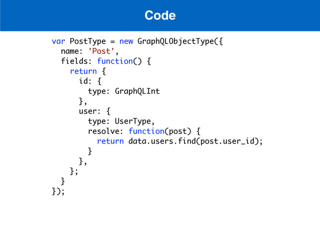Code
var PostType = new GraphQLObjectType({
name: 'Post',
fields: function() {
return {
id: {
type: GraphQLInt
},
user: {
type: UserType,
resolve: function(post) {
return data.users.find(post.user_id);
}
},
};
}
});
