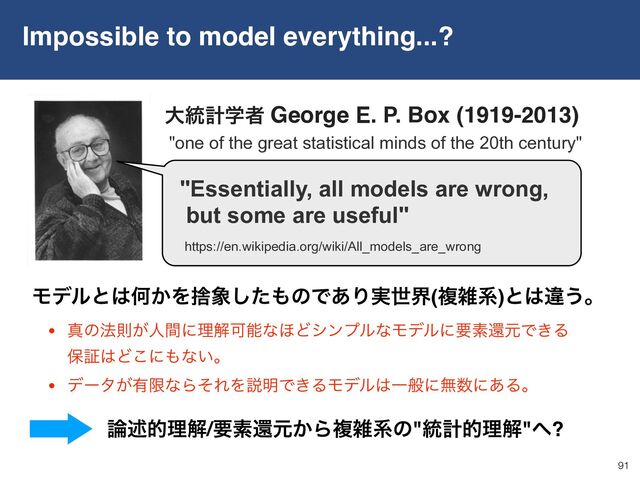 Impossible to model everything...?
91
• ਅͷ๏ଇ͕ਓؒʹཧղՄೳͳ΄ͲγϯϓϧͳϞσϧʹཁૉؐݩͰ͖Δ 
อূ͸Ͳ͜ʹ΋ͳ͍ɻ
• σʔλ͕༗ݶͳΒͦΕΛઆ໌Ͱ͖ΔϞσϧ͸Ұൠʹແ਺ʹ͋Δɻ
Ϟσϧͱ͸Կ͔Λࣺ৅ͨ͠΋ͷͰ͋Γ࣮ੈք(ෳࡶܥ)ͱ͸ҧ͏ɻ
࿦ड़తཧղ/ཁૉؐݩ͔Βෳࡶܥͷ"౷ܭతཧղ"΁?
"one of the great statistical minds of the 20th century"
େ౷ܭֶऀ George E. P. Box (1919-2013)
https://en.wikipedia.org/wiki/All_models_are_wrong
"Essentially, all models are wrong,
but some are useful"
