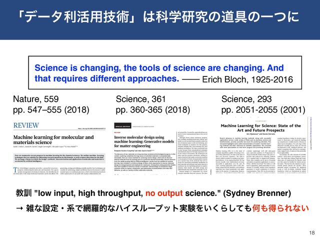REVIEW
Inverse molecular design using
machine learning: Generative models
for matter engineering
Benjamin Sanchez-Lengeling1 and Alán Aspuru-Guzik2,3,4*
The discovery of new materials can bring enormous societal and technological progress. In this
context, exploring completely the large space of potential materials is computationally
intractable. Here, we review methods for achieving inverse design, which aims to discover
tailored materials from the starting point of a particular desired functionality. Recent advances
from the rapidly growing field of artificial intelligence, mostly from the subfield of machine
learning, have resulted in a fertile exchange of ideas, where approaches to inverse molecular
design are being proposed and employed at a rapid pace. Among these, deep generative models
have been applied to numerous classes of materials: rational design of prospective drugs,
synthetic routes to organic compounds, and optimization of photovoltaics and redox flow
batteries, as well as a variety of other solid-state materials.
Many of the challenges of the 21st century
(1), from personalized health care to
energy production and storage, share a
common theme: materials are part of
the solution (2). In some cases, the solu-
tions to these challenges are fundamentally
limited by the physics and chemistry of a ma-
terial, such as the relationship of a materials
bandgap to the thermodynamic limits for the
generation of solar energy (3).
Several important materials discoveries arose
by chance or through a process of trial and error.
For example, vulcanized rubber was prepared in
the 19th century from random mixtures of com-
pounds, based on the observation that heating
with additives such as sulfur improved the
rubber’s durability. At the molecular level, in-
dividual polymer chains cross-linked, forming
bridges that enhanced the macroscopic mechan-
ical properties (4). Other notable examples in
this vein include Teflon, anesthesia, Vaseline,
Perkin’s mauve, and penicillin. Furthermore,
these materials come from common chemical
compounds found in nature. Potential drugs
either were prepared by synthesis in a chem-
ical laboratory or were isolated from plants,
soil bacteria, or fungus. For example, up until
2014, 49% of small-molecule cancer drugs were
natural products or their derivatives (5).
In the future, disruptive advances in the dis-
covery of matter could instead come from unex-
plored regions of the set of all possible molecular
and solid-state compounds, known as chemical
space (6, 7). One of the largest collections of
molecules, the chemical space project (8), has
mapped 166.4 billion molecules that contain at
most 17 heavy atoms. For pharmacologically rele-
vant small molecules, the number of structures is
estimated to be on the order of 1060 (9). Adding
consideration of the hierarchy of scale from sub-
nanometer to microscopic and mesoscopic fur-
ther complicates exploration of chemical space
in its entirety (10). Therefore, any global strategy
for covering this space might seem impossible.
Simulation offers one way of probing this
space without experimentation. The physics
and chemistry of these molecules are governed
by quantum mechanics, which can be solved via
the Schrödinger equation to arrive at their ex-
act properties. In practice, approximations are
used to lower computational time at the cost of
accuracy.
Although theory enjoys enormous progress,
now routinely modeling molecules, clusters, and
perfect as well as defect-laden periodic solids, the
size of chemical space is still overwhelming, and
smart navigation is required. For this purpose,
machine learning (ML), deep learning (DL), and
artificial intelligence (AI) have a potential role
to play because their computational strategies
automatically improve through experience (11).
In the context of materials, ML techniques are
often used for property prediction, seeking to
learn a function that maps a molecular material
to the property of choice. Deep generative models
are a special class of DL methods that seek to
model the underlying probability distribution of
both structure and property and relate them in a
nonlinear way. By exploiting patterns in massive
datasets, these models can distill average and
salient features that characterize molecules (12, 13).
Inverse design is a component of a more
complex materials discovery process. The time
scale for deployment of new technologies, from
discovery in a laboratory to a commercial pro-
duct, historically, is 15 to 20 years (14). The pro-
cess (Fig. 1) conventionally involves the following
steps: (i) generate a new or improved material
concept and simulate its potential suitability; (ii)
synthesize the material; (iii) incorporate the ma-
terial into a device or system; and (iv) characterize
and measure the desired properties. This cycle
generates feedback to repeat, improve, and re-
fine future cycles of discovery. Each step can take
up to several years.
In the era of matter engineering, scientists
seek to accelerate these cycles, reducing the
FRONTIERS IN COMPUTATION
1Department of Chemistry and Chemical Biology, Harvard
LOSKI
on July 26, 2018
http://science.sciencemag.org/
Downloaded from
REVIEW
https://doi.org/10.1038/s41586-018-0337-2
Machine learning for molecular and
materials science
Keith T. Butler1, Daniel W
. Davies2, Hugh Cartwright3, Olexandr Isayev4* & Aron Walsh5,6*
Here we summarize recent progress in machine learning for the chemical sciences. We outline machine-learning
techniques that are suitable for addressing research questions in this domain, as well as future directions for the field.
We envisage a future in which the design, synthesis, characterization and application of molecules and materials is
accelerated by artificial intelligence.
The Schrödinger equation provides a powerful structure–
property relationship for molecules and materials. For a given
spatial arrangement of chemical elements, the distribution of
electrons and a wide range of physical responses can be described. The
development of quantum mechanics provided a rigorous theoretical
foundation for the chemical bond. In 1929, Paul Dirac famously proclaimed
that the underlying physical laws for the whole of chemistry are “completely
known”1. John Pople, realizing the importance of rapidly developing
computer technologies, created a program—Gaussian 70—that could
perform ab initio calculations: predicting the behaviour, for molecules
of modest size, purely from the fundamental laws of physics2. In the 1960s,
the Quantum Chemistry Program Exchange brought quantum chemistry
to the masses in the form of useful practical tools3. Suddenly, experi-
mentalists with little or no theoretical training could perform quantum
calculations too. Using modern algorithms and supercomputers,
systems containing thousands of interacting ions and electrons can now
be described using approximations to the physical laws that govern the
world on the atomic scale4–6.
The field of computational chemistry has become increasingly pre-
dictive in the twenty-first century, with activity in applications as wide
ranging as catalyst development for greenhouse gas conversion, materials
discovery for energy harvesting and storage, and computer-assisted drug
design7. The modern chemical-simulation toolkit allows the properties
of a compound to be anticipated (with reasonable accuracy) before it has
been made in the laboratory. High-throughput computational screening
has become routine, giving scientists the ability to calculate the properties
of thousands of compounds as part of a single study. In particular, den-
sity functional theory (DFT)8,9, now a mature technique for calculating
the structure and behaviour of solids10, has enabled the development of
extensive databases that cover the calculated properties of known and
hypothetical systems, including organic and inorganic crystals, single
molecules and metal alloys11–13.
The emergence of contemporary artificial-intelligence methods has
the potential to substantially alter and enhance the role of computers in
science and engineering. The combination of big data and artificial intel-
ligence has been referred to as both the “fourth paradigm of science”14
and the “fourth industrial revolution”15, and the number of applications
in the chemical domain is growing at an astounding rate. A subfield of
artificial intelligence that has evolved rapidly in recent years is machine
generating, testing and refining scientific models. Such techniques are
suitable for addressing complex problems that involve massive combi-
natorial spaces or nonlinear processes, which conventional procedures
either cannot solve or can tackle only at great computational cost.
As the machinery for artificial intelligence and machine learning
matures, important advances are being made not only by those in main-
stream artificial-intelligence research, but also by experts in other fields
(domain experts) who adopt these approaches for their own purposes. As
we detail in Box 1, the resources and tools that facilitate the application
of machine-learning techniques mean that the barrier to entry is lower
than ever.
In the rest of this Review, we discuss progress in the application of
machine learning to address challenges in molecular and materials
research. We review the basics of machine-learning approaches, iden-
tify areas in which existing methods have the potential to accelerate
research and consider the developments that are required to enable more
wide-ranging impacts.
Nuts and bolts of machine learning
With machine learning, given enough data and a rule-discovery algo-
rithm, a computer has the ability to determine all known physical laws
(and potentially those that are currently unknown) without human
input. In traditional computational approaches, the computer is little
more than a calculator, employing a hard-coded algorithm provided
by a human expert. By contrast, machine-learning approaches learn
the rules that underlie a dataset by assessing a portion of that data
and building a model to make predictions. We consider the basic steps
involved in the construction of a model, as illustrated in Fig. 1; this
constitutes a blueprint of the generic workflow that is required for the
successful application of machine learning in a materials-discovery
process.
Data collection
Machine learning comprises models that learn from existing (train-
ing) data. Data may require initial preprocessing, during which miss-
ing or spurious elements are identified and handled. For example, the
Inorganic Crystal Structure Database (ICSD) currently contains more
than 190,000 entries, which have been checked for technical mistakes
but are still subject to human and measurement errors. Identifying
DNA to be sequences into distinct pieces,
parcel out the detailed work of sequencing,
and then reassemble these independent ef-
forts at the end. It is not quite so simple in the
world of genome semantics.
Despite the differences between genome se-
quencing and genetic network discovery, there
are clear parallels that are illustrated in Table 1.
In genome sequencing, a physical map is useful
to provide scaffolding for assembling the fin-
ished sequence. In the case of a genetic regula-
tory network, a graphical model can play the
same role. A graphical model can represent a
high-level view of interconnectivity and help
isolate modules that can be studied indepen-
dently. Like contigs in a genomic sequencing
project, low-level functional models can ex-
plore the detailed behavior of a module of genes
in a manner that is consistent with the higher
level graphical model of the system. With stan-
dardized nomenclature and compatible model-
ing techniques, independent functional models
can be assembled into a complete model of the
cell under study.
To enable this process, there will need to
be standardized forms for model representa-
tion. At present, there are many different
modeling technologies in use, and although
models can be easily placed into a database,
they are not useful out of the context of their
specific modeling package. The need for a
standardized way of communicating compu-
tational descriptions of biological systems ex-
tends to the literature. Entire conferences
have been established to explore ways of
mining the biology literature to extract se-
mantic information in computational form.
Going forward, as a community we need
to come to consensus on how to represent
what we know about biology in computa-
tional form as well as in words. The key to
postgenomic biology will be the computa-
tional assembly of our collective knowl-
edge into a cohesive picture of cellular and
organism function. With such a comprehen-
sive model, we will be able to explore new
types of conservation between organisms
and make great strides toward new thera-
peutics that function on well-characterized
pathways.
References
1. S. K. Kim et al., Science 293, 2087 (2001).
2. A. Hartemink et al., paper presented at the Paciﬁc
Symposium on Biocomputing 2000, Oahu, Hawaii, 4
to 9 January 2000.
3. D. Pe’er et al., paper presented at the 9th Conference
on Intelligent Systems in Molecular Biology (ISMB),
Copenhagen, Denmark, 21 to 25 July 2001.
4. H. McAdams, A. Arkin, Proc. Natl. Acad. Sci. U.S.A.
94, 814 ( 1997 ).
5. A. J. Hartemink, thesis, Massachusetts Institute of
Technology, Cambridge (2001).
V I E W P O I N T
Machine Learning for Science: State of the
Art and Future Prospects
Eric Mjolsness* and Dennis DeCoste
Recent advances in machine learning methods, along with successful
applications across a wide variety of ﬁelds such as planetary science and
bioinformatics, promise powerful new tools for practicing scientists. This
viewpoint highlights some useful characteristics of modern machine learn-
ing methods and their relevance to scientiﬁc applications. We conclude
with some speculations on near-term progress and promising directions.
Machine learning (ML) (1) is the study of
computer algorithms capable of learning to im-
prove their performance of a task on the basis of
their own previous experience. The field is
closely related to pattern recognition and statis-
tical inference. As an engineering field, ML has
become steadily more mathematical and more
successful in applications over the past 20
years. Learning approaches such as data clus-
tering, neural network classifiers, and nonlinear
regression have found surprisingly wide appli-
cation in the practice of engineering, business,
and science. A generalized version of the stan-
dard Hidden Markov Models of ML practice
have been used for ab initio prediction of gene
structures in genomic DNA (2). The predictions
correlate surprisingly well with subsequent
gene expression analysis (3). Postgenomic bi-
ology prominently features large-scale gene ex-
pression data analyzed by clustering methods
(4), a standard topic in unsupervised learning.
Many other examples can be given of learning
and pattern recognition applications in science.
Where will this trend lead? We believe it will
lead to appropriate, partial automation of every
element of scientific method, from hypothesis
generation to model construction to decisive
experimentation. Thus, ML has the potential to
amplify every aspect of a working scientist’s
progress to understanding. It will also, for better
or worse, endow intelligent computer systems
with some of the general analytic power of
scientific thinking.
Machine Learning at Every Stage of
the Scientiﬁc Process
Each scientific field has its own version of the
scientific process. But the cycle of observing,
creating hypotheses, testing by decisive exper-
iment or observation, and iteratively building
up comprehensive testable models or theories is
shared across disciplines. For each stage of this
abstracted scientific process, there are relevant
developments in ML, statistical inference, and
pattern recognition that will lead to semiauto-
matic support tools of unknown but potentially
broad applicability.
Increasingly, the early elements of scientific
method—observation and hypothesis genera-
tion—face high data volumes, high data acqui-
sition rates, or requirements for objective anal-
ysis that cannot be handled by human percep-
tion alone. This has been the situation in exper-
imental particle physics for decades. There
automatic pattern recognition for significant
events is well developed, including Hough
transforms, which are foundational in pattern
recognition. A recent example is event analysis
for Cherenkov detectors (8) used in neutrino
oscillation experiments. Microscope imagery in
cell biology, pathology, petrology, and other
fields has led to image-processing specialties.
So has remote sensing from Earth-observing
satellites, such as the newly operational Terra
spacecraft with its ASTER (a multispectral
thermal radiometer), MISR (multiangle imag-
ing spectral radiometer), MODIS (imaging
Machine Learning Systems Group, Jet Propulsion Lab-
oratory/California Institute of Technology, Pasadena,
CA, 91109, USA.
*To whom correspondence should be addressed. E-
mail: mjolsness@jpl.nasa.gov
Table 1. Parallels between genome sequencing
and genetic network discovery.
Genome
sequencing
Genome semantics
Physical maps Graphical model
Contigs Low-level functional
models
Contig
reassembly
Module assembly
Finished genome
sequence
Comprehensive model
www.sciencemag.org SCIENCE VOL 293 14 SEPTEMBER 2001 2051
C O M P U T E R S A N D S C I E N C E
on August 29, 2018
http://science.sciencemag.org/
Downloaded from
Nature, 559 
pp. 547–555 (2018)
Science, 293
pp. 2051-2055 (2001)
Science, 361
pp. 360-365 (2018)
Science is changing, the tools of science are changing. And
that requires different approaches. ── Erich Bloch, 1925-2016
ʮσʔλར׆༻ٕज़ʯ͸Պֶݚڀͷಓ۩ͷҰͭʹ
18
ڭ܇ "low input, high throughput, no output science." (Sydney Brenner)
→ ࡶͳઃఆɾܥͰ໢ཏతͳϋΠεϧʔϓοτ࣮ݧΛ͍͘Βͯ͠΋Կ΋ಘΒΕͳ͍
