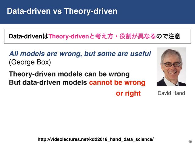 Data-driven vs Theory-driven
46
David Hand
Data-driven͸Theory-drivenͱߟ͑ํɾ໾ׂ͕ҟͳΔͷͰ஫ҙ
All models are wrong, but some are useful
(George Box)
Theory-driven models can be wrong
But data-driven models cannot be wrong
or right
http://videolectures.net/kdd2018_hand_data_science/
