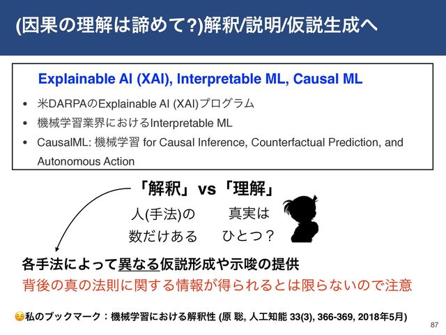 (ҼՌͷཧղ͸ఘΊͯ?)ղऍ/આ໌/Ծઆੜ੒΁
87
Explainable AI (XAI), Interpretable ML, Causal ML
ʮղऍʯvsʮཧղʯ
ਓ(ख๏)ͷ
਺͚ͩ͋Δ
ਅ࣮͸ 
ͻͱͭʁ
എޙͷਅͷ๏ଇʹؔ͢Δ৘ใ͕ಘΒΕΔͱ͸ݶΒͳ͍ͷͰ஫ҙ
☺ࢲͷϒοΫϚʔΫɿػցֶशʹ͓͚Δղऍੑ (ݪ ૱, ਓ޻஌ೳ 33(3), 366-369, 2018೥5݄)
• ถDARPAͷExplainable AI (XAI)ϓϩάϥϜ
• ػցֶशۀքʹ͓͚ΔInterpretable ML
• CausalML: ػցֶश for Causal Inference, Counterfactual Prediction, and
Autonomous Action
֤ख๏ʹΑͬͯҟͳΔԾઆܗ੒΍ࣔࠦͷఏڙ
