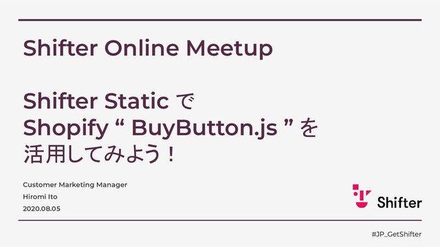 Shifter Online Meetup
Shifter Static で
Shopify “ BuyButton.js ” を
活用してみよう！
Customer Marketing Manager
Hiromi Ito
2020.08.05
#JP_GetShifter
