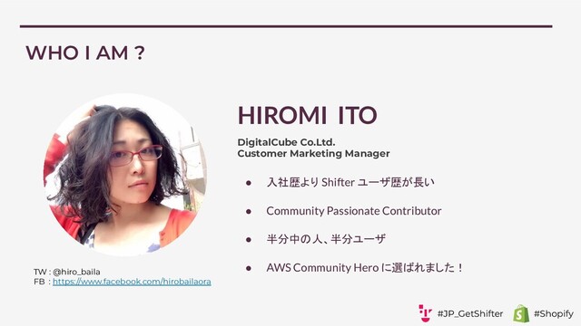 WHO I AM ?
#JP_GetShifter
HIROMI ITO
DigitalCube Co.Ltd.
Customer Marketing Manager
● 入社歴より Shifter ユーザ歴が長い
● Community Passionate Contributor
● 半分中の人、半分ユーザ
● AWS Community Hero に選ばれました！
TW : @hiro_baila
FB : https://www.facebook.com/hirobailaora
#Shopify
