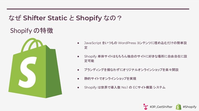 なぜ Shifter Static と Shopify なの？
● JavaScript をいつもの WordPress コンテンツに埋め込むだけの簡単設
定
● Shopify 単体サイトはもちろん独自のサイトに好きな場所に自由自在に設
定可能
● ブランディングを損なわずにオリジナルオンラインショップを楽々開設
● 静的サイトでオンラインショップを実現
● Shopify は世界で導入数 No.1 の ECサイト構築 システム
Shopify の特徴
#JP_GetShifter #Shopify
