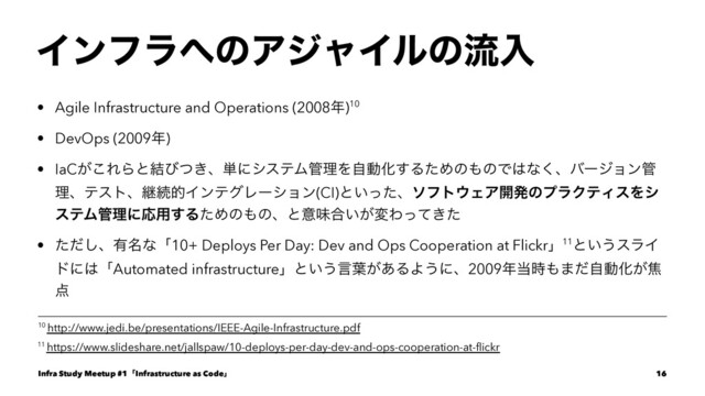Πϯϑϥ΁ͷΞδϟΠϧͷྲྀೖ
• Agile Infrastructure and Operations (2008೥)10
• DevOps (2009೥)
• IaC͕͜ΕΒͱ݁ͼ͖ͭɺ୯ʹγεςϜ؅ཧΛࣗಈԽ͢ΔͨΊͷ΋ͷͰ͸ͳ͘ɺόʔδϣϯ؅
ཧɺςετɺܧଓతΠϯςάϨʔγϣϯ(CI)ͱ͍ͬͨɺιϑτ΢ΣΞ։ൃͷϓϥΫςΟεΛγ
εςϜ؅ཧʹԠ༻͢ΔͨΊͷ΋ͷɺͱҙຯ߹͍͕มΘ͖ͬͯͨ
• ͨͩ͠ɺ༗໊ͳʮ10+ Deploys Per Day: Dev and Ops Cooperation at Flickrʯ11ͱ͍͏εϥΠ
υʹ͸ʮAutomated infrastructureʯͱ͍͏ݴ༿͕͋ΔΑ͏ʹɺ2009೥౰࣌΋·ͩࣗಈԽ͕য
఺
11 https://www.slideshare.net/jallspaw/10-deploys-per-day-dev-and-ops-cooperation-at-ﬂickr
10 http://www.jedi.be/presentations/IEEE-Agile-Infrastructure.pdf
Infra Study Meetup #1ʮInfrastructure as Codeʯ 16
