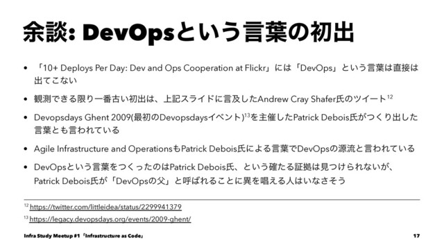 ༨ஊ: DevOpsͱ͍͏ݴ༿ͷॳग़
• ʮ10+ Deploys Per Day: Dev and Ops Cooperation at Flickrʯʹ͸ʮDevOpsʯͱ͍͏ݴ༿͸௚઀͸
ग़ͯ͜ͳ͍
• ؍ଌͰ͖ΔݶΓҰ൪ݹ͍ॳग़͸ɺ্هεϥΠυʹݴٴͨ͠Andrew Cray ShaferࢯͷπΠʔτ12
• Devopsdays Ghent 2009(࠷ॳͷDevopsdaysΠϕϯτ)13Λओ࠵ͨ͠Patrick Deboisࢯ͕ͭ͘Γग़ͨ͠
ݴ༿ͱ΋ݴΘΕ͍ͯΔ
• Agile Infrastructure and Operations΋Patrick DeboisࢯʹΑΔݴ༿ͰDevOpsͷݯྲྀͱݴΘΕ͍ͯΔ
• DevOpsͱ͍͏ݴ༿Λͭͬͨ͘ͷ͸Patrick Deboisࢯɺͱ͍͏֬ͨΔূڌ͸ݟ͚ͭΒΕͳ͍͕ɺ
Patrick Deboisࢯ͕ʮDevOpsͷ෕ʯͱݺ͹ΕΔ͜ͱʹҟΛএ͑Δਓ͸͍ͳͦ͞͏
13 https://legacy.devopsdays.org/events/2009-ghent/
12 https://twitter.com/littleidea/status/2299941379
Infra Study Meetup #1ʮInfrastructure as Codeʯ 17
