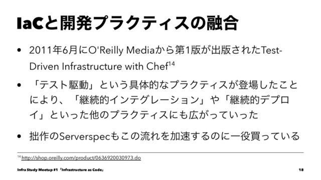 IaCͱ։ൃϓϥΫςΟεͷ༥߹
• 2011೥6݄ʹO'Reilly Media͔Βୈ1൛͕ग़൛͞ΕͨTest-
Driven Infrastructure with Chef14
• ʮςετۦಈʯͱ͍͏۩ମతͳϓϥΫςΟε͕ొ৔ͨ͜͠ͱ
ʹΑΓɺʮܧଓతΠϯςάϨʔγϣϯʯ΍ʮܧଓతσϓϩ
Πʯͱ͍ͬͨଞͷϓϥΫςΟεʹ΋޿͕͍ͬͯͬͨ
• ੿࡞ͷServerspec΋͜ͷྲྀΕΛՃ଎͢ΔͷʹҰ໾ങ͍ͬͯΔ
14 http://shop.oreilly.com/product/0636920030973.do
Infra Study Meetup #1ʮInfrastructure as Codeʯ 18
