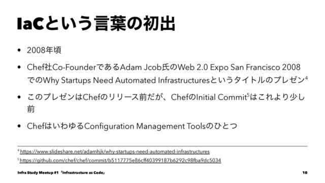 IaCͱ͍͏ݴ༿ͷॳग़
• 2008೥ࠒ
• ChefࣾCo-FounderͰ͋ΔAdam JcobࢯͷWeb 2.0 Expo San Francisco 2008
ͰͷWhy Startups Need Automated Infrastructuresͱ͍͏λΠτϧͷϓϨθϯ4
• ͜ͷϓϨθϯ͸ChefͷϦϦʔεલ͕ͩɺChefͷInitial Commit5͸͜ΕΑΓগ͠
લ
• Chef͸͍ΘΏΔConﬁguration Management Toolsͷͻͱͭ
5 https://github.com/chef/chef/commit/b5117775e86cff40399187b6292c98fba9dc5034
4 https://www.slideshare.net/adamhjk/why-startups-need-automated-infrastructures
Infra Study Meetup #1ʮInfrastructure as Codeʯ 10
