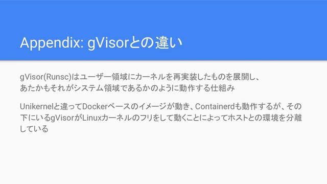 Appendix: gVisorとの違い
gVisor(Runsc)はユーザー領域にカーネルを再実装したものを展開し、
あたかもそれがシステム領域であるかのように動作する仕組み
Unikernelと違ってDockerベースのイメージが動き、Containerdも動作するが、その
下にいるgVisorがLinuxカーネルのフリをして動くことによってホストとの環境を分離
している
