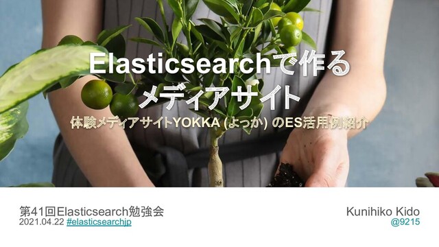 Elasticsearchで作る
メディアサイト
体験メディアサイトYOKKA (よっか) のES活用例紹介
第41回Elasticsearch勉強会
2021.04.22 #elasticsearchjp
Kunihiko Kido
@9215
