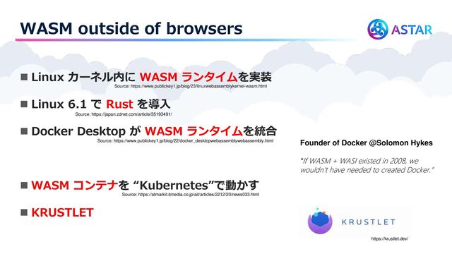 WASM outside of browsers
◼ Linux カーネル内に WASM ランタイムを実装
◼ Linux 6.1 で Rust を導入
◼ Docker Desktop が WASM ランタイムを統合
◼ WASM コンテナを “Kubernetes”で動かす
◼ KRUSTLET
Source: https://www.publickey1.jp/blog/23/linuxwebassemblykernel-wasm.html
Source: https://japan.zdnet.com/article/35193491/
Source: https://www.publickey1.jp/blog/22/docker_desktopwebassemblywebassembly.html
Source: https://atmarkit.itmedia.co.jp/ait/articles/2212/20/news033.html
https://krustlet.dev/
Founder of Docker @Solomon Hykes
“If WASM + WASI existed in 2008, we
wouldn't have needed to created Docker.”

