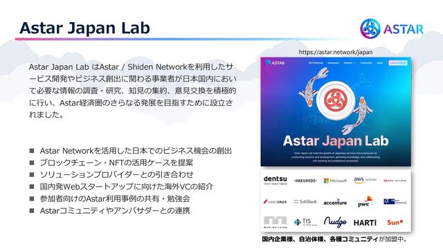 Astar Japan Lab
Astar Japan Lab はAstar / Shiden Networkを利用したサ
ービス開発やビジネス創出に関わる事業者が日本国内におい
て必要な情報の調査・研究、知見の集約、意見交換を積極的
に行い、Astar経済圏のさらなる発展を目指すために設立さ
れました。
◼ Astar Networkを活用した日本でのビジネス機会の創出
◼ ブロックチェーン・NFTの活用ケースを提案
◼ ソリューションプロバイダーとの引き合わせ
◼ 国内発Webスタートアップに向けた海外VCの紹介
◼ 参加者向けのAstar利用事例の共有・勉強会
◼ Astarコミュニティやアンバサダーとの連携
https://astar.network/japan
国内企業様、自治体様、各種コミュニティが加盟中。
