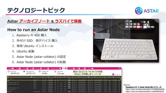 テクノロジートピック
Astar アーカイブノード を ラズパイで稼働
How to run an Astar Node
1. Rasberry Pi 400 購入
2. 外付け SSD、他デバイス 購入
3. 専用 Ubuntu インストール
4. Ubuntu 起動
5. Astar Node (astar-collator) の設定
6. Astar Node (astar-collator) の起動
Source:
Raspberry Pi で Astar Node 動かす①、②
https://note.com/tksarahweb3/n/nb79de3ba53fb
https://note.com/tksarahweb3/n/nd50f48cf4c50
現在（2023/6/16）までの状態
Block を同期しまくっている
