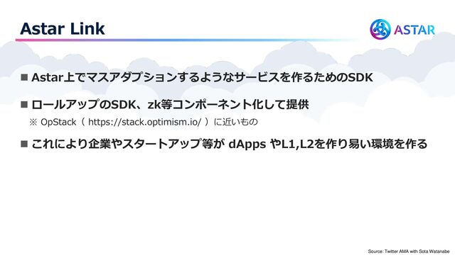 Astar Link
◼ Astar上でマスアダプションするようなサービスを作るためのSDK
◼ ロールアップのSDK、zk等コンポーネント化して提供
※ OpStack（ https://stack.optimism.io/ ）に近いもの
◼ これにより企業やスタートアップ等が dApps やL1,L2を作り易い環境を作る
Source: Twitter AMA with Sota Watanabe
