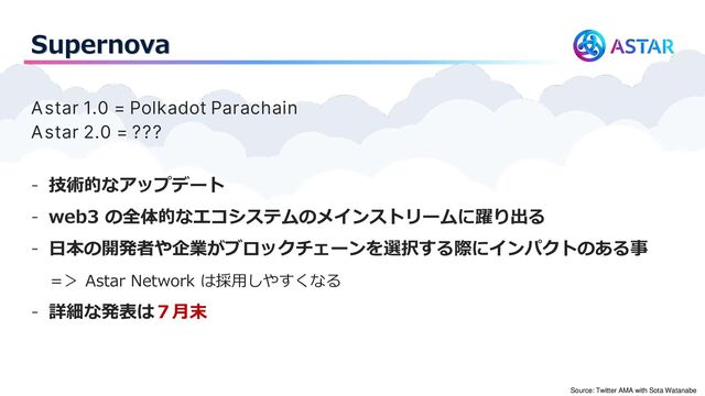 Supernova
Astar 1.0 = Polkadot Parachain
Astar 2.0 = ???
- 技術的なアップデート
- web3 の全体的なエコシステムのメインストリームに躍り出る
- 日本の開発者や企業がブロックチェーンを選択する際にインパクトのある事
＝＞ Astar Network は採用しやすくなる
- 詳細な発表は７月末
Source: Twitter AMA with Sota Watanabe

