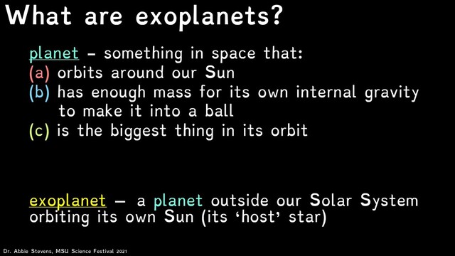 What are exoplanets?
exoplanet – a planet outside our Solar System
orbiting its own Sun (its ‘host’ star)
planet - something in space that:
(a) orbits around our Sun
(b) has enough mass for its own internal gravity
to make it into a ball
(c) is the biggest thing in its orbit
Dr. Abbie Stevens, MSU Science Festival 2021
