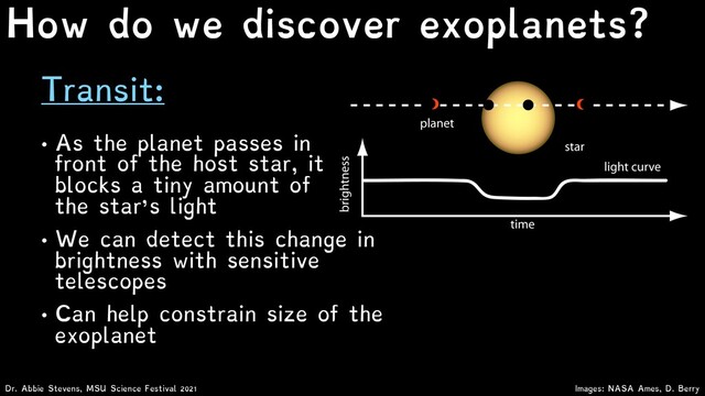 Transit:
Images: NASA Ames, D. Berry
Dr. Abbie Stevens, MSU Science Festival 2021
How do we discover exoplanets?
• As the planet passes in
front of the host star, it
blocks a tiny amount of
the star’s light
• We can detect this change in
brightness with sensitive
telescopes
• Can help constrain size of the
exoplanet
