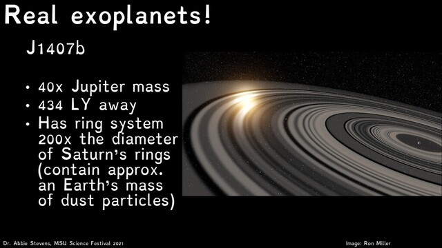 J1407b
• 40x Jupiter mass
• 434 LY away
• Has ring system
200x the diameter
of Saturn’s rings
(contain approx.
an Earth’s mass
of dust particles)
Dr. Abbie Stevens, MSU Science Festival 2021
Real exoplanets!
Image: Ron Miller
