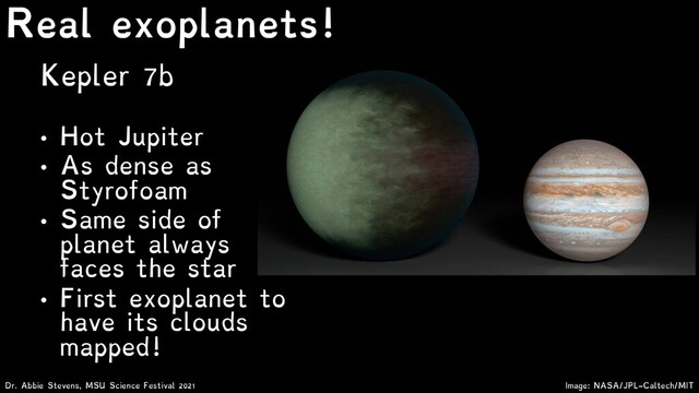 Kepler 7b
• Hot Jupiter
• As dense as
Styrofoam
• Same side of
planet always
faces the star
• First exoplanet to
have its clouds
mapped!
Dr. Abbie Stevens, MSU Science Festival 2021
Real exoplanets!
Image: NASA/JPL-Caltech/MIT
