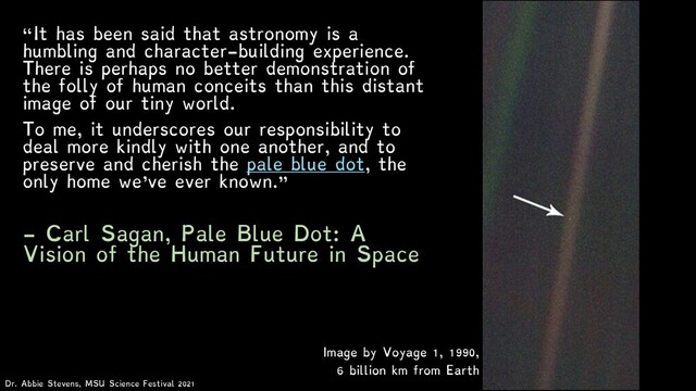 “It has been said that astronomy is a
humbling and character-building experience.
There is perhaps no better demonstration of
the folly of human conceits than this distant
image of our tiny world.
To me, it underscores our responsibility to
deal more kindly with one another, and to
preserve and cherish the pale blue dot, the
only home we've ever known.”
- Carl Sagan, Pale Blue Dot: A
Vision of the Human Future in Space
Image by Voyage 1, 1990,
6 billion km from Earth
Dr. Abbie Stevens, MSU Science Festival 2021
