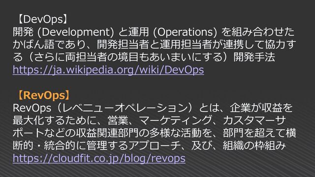 【DevOps】
開発 (Development) と運用 (Operations) を組み合わせた
かばん語であり、開発担当者と運用担当者が連携して協力す
る（さらに両担当者の境目もあいまいにする）開発手法
https://ja.wikipedia.org/wiki/DevOps
【RevOps】
RevOps（レベニューオペレーション）とは、企業が収益を
最大化するために、営業、マーケティング、カスタマーサ
ポートなどの収益関連部門の多様な活動を、部門を超えて横
断的・統合的に管理するアプローチ、及び、組織の枠組み
https://cloudfit.co.jp/blog/revops
