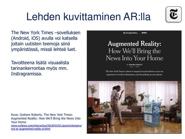Lehden kuvittaminen AR:lla
The New York Times –sovelluksen
(Android, iOS) avulla voi katsella
joitain uutisten teemoja siinä
ympäristössä, missä lehteä luet.
Tavoitteena lisätä visuaalista
tarinankerrontaa myös mm.
Instragramissa.
Kuva: Graham Roberts, The New York Times:
Augmented Reality: How We’ll Bring the News Into
Your Home
www.nytimes.com/interactive/2018/02/01/sports/olympics/
nyt-ar-augmented-reality-ul.html
