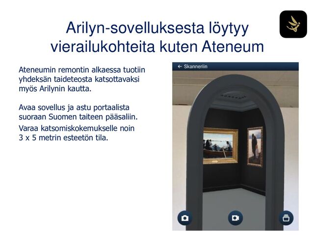 Arilyn-sovelluksesta löytyy
vierailukohteita kuten Ateneum
Ateneumin remontin alkaessa tuotiin
yhdeksän taideteosta katsottavaksi
myös Arilynin kautta.
Avaa sovellus ja astu portaalista
suoraan Suomen taiteen pääsaliin.
Varaa katsomiskokemukselle noin
3 x 5 metrin esteetön tila.
