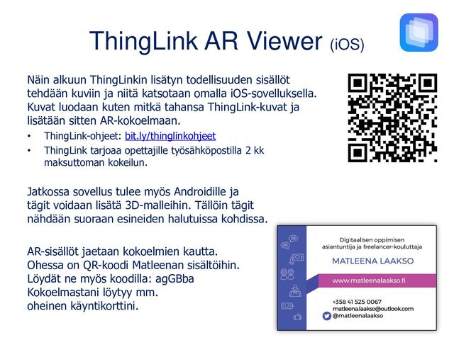 ThingLink AR Viewer (iOS)
Näin alkuun ThingLinkin lisätyn todellisuuden sisällöt
tehdään kuviin ja niitä katsotaan omalla iOS-sovelluksella.
Kuvat luodaan kuten mitkä tahansa ThingLink-kuvat ja
lisätään sitten AR-kokoelmaan.
• ThingLink-ohjeet: bit.ly/thinglinkohjeet
• ThingLink tarjoaa opettajille työsähköpostilla 2 kk
maksuttoman kokeilun.
Jatkossa sovellus tulee myös Androidille ja
tägit voidaan lisätä 3D-malleihin. Tällöin tägit
nähdään suoraan esineiden halutuissa kohdissa.
AR-sisällöt jaetaan kokoelmien kautta.
Ohessa on QR-koodi Matleenan sisältöihin.
Löydät ne myös koodilla: agGBba
Kokoelmastani löytyy mm.
oheinen käyntikorttini.
