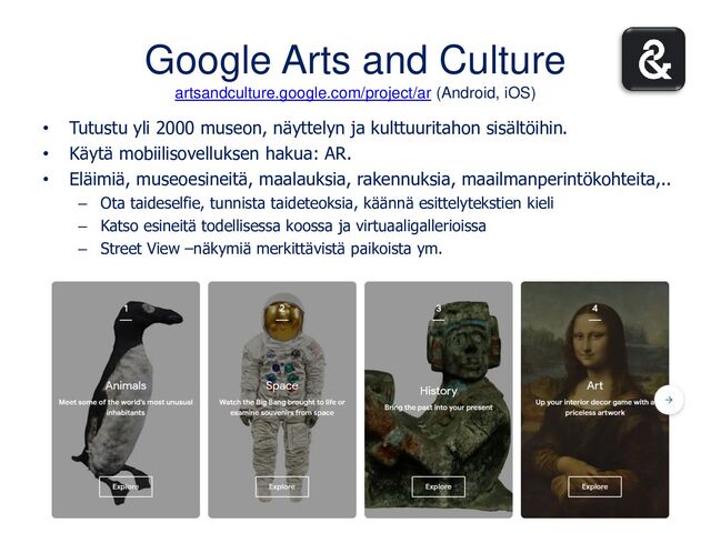 Google Arts and Culture
artsandculture.google.com/project/ar (Android, iOS)
• Tutustu yli 2000 museon, näyttelyn ja kulttuuritahon sisältöihin.
• Käytä mobiilisovelluksen hakua: AR.
• Eläimiä, museoesineitä, maalauksia, rakennuksia, maailmanperintökohteita,..
– Ota taideselfie, tunnista taideteoksia, käännä esittelytekstien kieli
– Katso esineitä todellisessa koossa ja virtuaaligallerioissa
– Street View –näkymiä merkittävistä paikoista ym.
