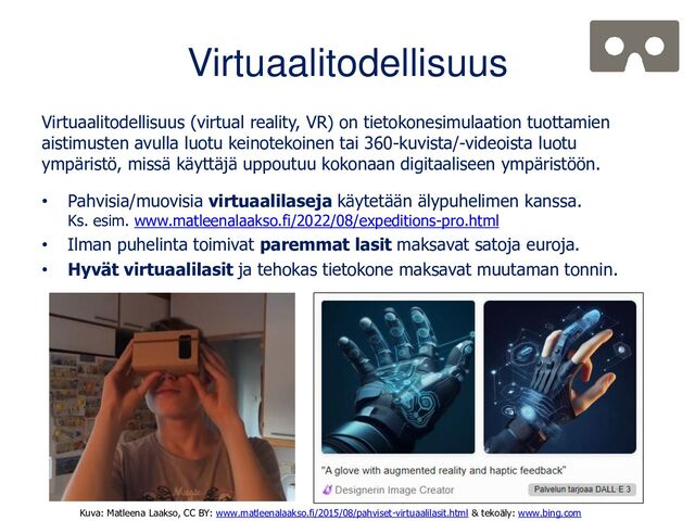 Virtuaalitodellisuus
Virtuaalitodellisuus (virtual reality, VR) on tietokonesimulaation tuottamien
aistimusten avulla luotu keinotekoinen tai 360-kuvista/-videoista luotu
ympäristö, missä käyttäjä uppoutuu kokonaan digitaaliseen ympäristöön.
• Pahvisia/muovisia virtuaalilaseja käytetään älypuhelimen kanssa.
Ks. esim. www.matleenalaakso.fi/2022/08/expeditions-pro.html
• Ilman puhelinta toimivat paremmat lasit maksavat satoja euroja.
• Hyvät virtuaalilasit ja tehokas tietokone maksavat muutaman tonnin.
Kuva: Matleena Laakso, CC BY: www.matleenalaakso.fi/2015/08/pahviset-virtuaalilasit.html & tekoäly: www.bing.com

