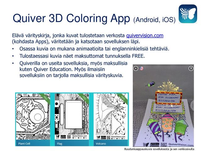 Quiver 3D Coloring App (Android, iOS)
Elävä värityskirja, jonka kuvat tulostetaan verkosta quivervision.com
(kohdasta Apps), väritetään ja katsotaan sovelluksen läpi.
• Osassa kuvia on mukana animaatioita tai englanninkielisiä tehtäviä.
• Tulostaessasi kuvia näet maksuttomat tunnuksella FREE.
• Quiverilla on useita sovelluksia, myös maksullisia
kuten Quiver Education. Myös ilmaisiin
sovelluksiin on tarjolla maksullisia värityskuvia.
Ruudunkaappauskuvia sovelluksesta ja sen verkkosivulta
