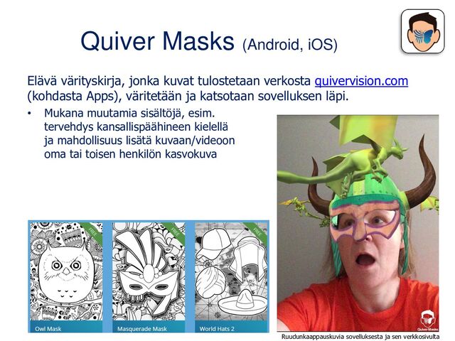 Quiver Masks (Android, iOS)
Elävä värityskirja, jonka kuvat tulostetaan verkosta quivervision.com
(kohdasta Apps), väritetään ja katsotaan sovelluksen läpi.
• Mukana muutamia sisältöjä, esim.
tervehdys kansallispäähineen kielellä
ja mahdollisuus lisätä kuvaan/videoon
oma tai toisen henkilön kasvokuva
Ruudunkaappauskuvia sovelluksesta ja sen verkkosivulta
