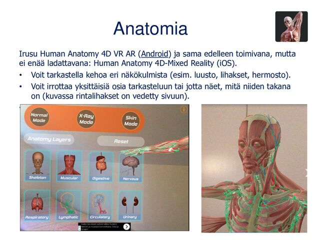 Anatomia
Irusu Human Anatomy 4D VR AR (Android) ja sama edelleen toimivana, mutta
ei enää ladattavana: Human Anatomy 4D-Mixed Reality (iOS).
• Voit tarkastella kehoa eri näkökulmista (esim. luusto, lihakset, hermosto).
• Voit irrottaa yksittäisiä osia tarkasteluun tai jotta näet, mitä niiden takana
on (kuvassa rintalihakset on vedetty sivuun).
• AR-toiminto toimii ilman ohjainta.
