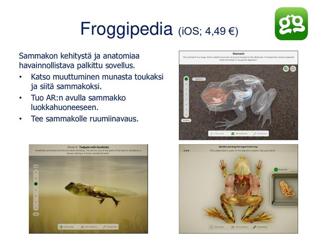 Froggipedia (iOS; 4,49 €)
Sammakon kehitystä ja anatomiaa
havainnollistava palkittu sovellus.
• Katso muuttuminen munasta toukaksi
ja siitä sammakoksi.
• Tuo AR:n avulla sammakko
luokkahuoneeseen.
• Tee sammakolle ruumiinavaus.
