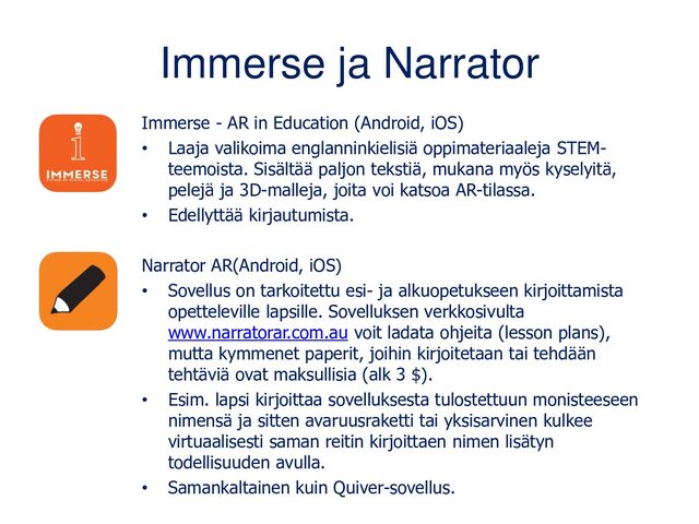 Immerse ja Narrator
Immerse - AR in Education (Android, iOS)
• Laaja valikoima englanninkielisiä oppimateriaaleja STEM-
teemoista. Sisältää paljon tekstiä, mukana myös kyselyitä,
pelejä ja 3D-malleja, joita voi katsoa AR-tilassa.
• Edellyttää kirjautumista.
Narrator AR(Android, iOS)
• Sovellus on tarkoitettu esi- ja alkuopetukseen kirjoittamista
opetteleville lapsille. Sovelluksen verkkosivulta
www.narratorar.com.au voit ladata ohjeita (lesson plans),
mutta kymmenet paperit, joihin kirjoitetaan tai tehdään
tehtäviä ovat maksullisia (alk 3 $).
• Esim. lapsi kirjoittaa sovelluksesta tulostettuun monisteeseen
nimensä ja sitten avaruusraketti tai yksisarvinen kulkee
virtuaalisesti saman reitin kirjoittaen nimen lisätyn
todellisuuden avulla.
• Samankaltainen kuin Quiver-sovellus.
