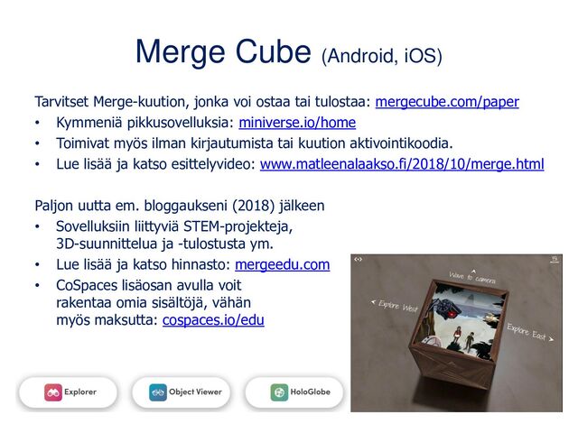 Merge Cube (Android, iOS)
Tarvitset Merge-kuution, jonka voi ostaa tai tulostaa: mergecube.com/paper
• Kymmeniä pikkusovelluksia: miniverse.io/home
• Toimivat myös ilman kirjautumista tai kuution aktivointikoodia.
• Lue lisää ja katso esittelyvideo: www.matleenalaakso.fi/2018/10/merge.html
Paljon uutta em. bloggaukseni (2018) jälkeen
• Sovelluksiin liittyviä STEM-projekteja,
3D-suunnittelua ja -tulostusta ym.
• Lue lisää ja katso hinnasto: mergeedu.com
• CoSpaces lisäosan avulla voit
rakentaa omia sisältöjä, vähän
myös maksutta: cospaces.io/edu
