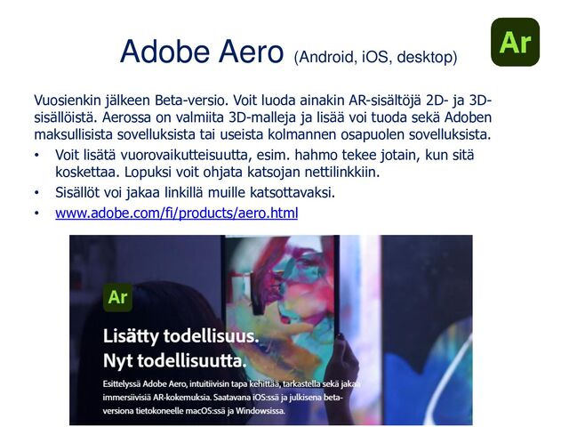 Adobe Aero (Android, iOS, desktop)
Vuosienkin jälkeen Beta-versio. Voit luoda ainakin AR-sisältöjä 2D- ja 3D-
sisällöistä. Aerossa on valmiita 3D-malleja ja lisää voi tuoda sekä Adoben
maksullisista sovelluksista tai useista kolmannen osapuolen sovelluksista.
• Voit lisätä vuorovaikutteisuutta, esim. hahmo tekee jotain, kun sitä
koskettaa. Lopuksi voit ohjata katsojan nettilinkkiin.
• Sisällöt voi jakaa linkillä muille katsottavaksi.
• www.adobe.com/fi/products/aero.html
