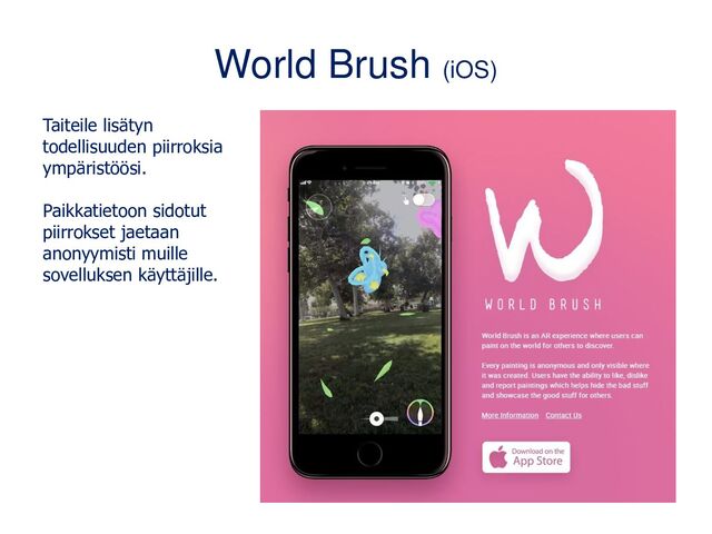 World Brush (iOS)
Taiteile lisätyn
todellisuuden piirroksia
ympäristöösi.
Paikkatietoon sidotut
piirrokset jaetaan
anonyymisti muille
sovelluksen käyttäjille.
