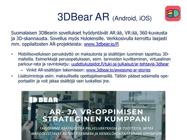 3DBear AR (Android, iOS)
Suomalaisen 3DBearin sovellukset hyödyntävät AR:ää, VR:ää, 360-kuvausta
ja 3D-skannausta. Sovellus myös Hololensille. Verkkosivulla kerrottu laajasti
mm. oppilaitosten AR-projekteista: www.3dbear.io/fi
• Mobiilisovelluksen peruskäyttö on maksutonta ja sisältöjen luominen tapahtuu 3D-
malleilla. Esimerkkejä perusopetukseen, esim. tarinoiden kuvittaminen, virtuaalinen
parkour-rata ja ravintoketju: uudetlukutaidot.fi/tuki-ja-julkaisut/ar-tehtavia-3dbear
– Vinkit AR-sisältöjen tekemiseen: www.3dbear.io/awesome-ar-stories
• Lisätoimintoja esim. maksullisella opettajalisenssillä. Tällöin pääset selaimella ope-
portaaliin ja voit jakaa sisältöjä vain luokallesi jne.
